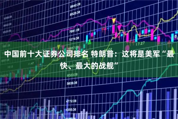 中国前十大证券公司排名 特朗普：这将是美军“最快、最大的战舰”