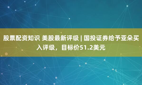股票配资知识 美股最新评级 | 国投证券给予亚朵买入评级，目标价51.2美元