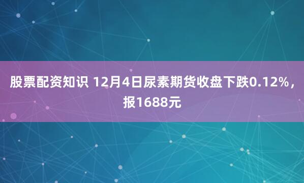 股票配资知识 12月4日尿素期货收盘下跌0.12%，报1688元