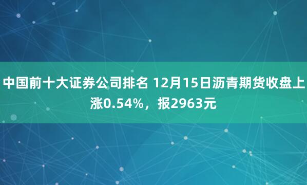 中国前十大证券公司排名 12月15日沥青期货收盘上涨0.54%，报2963元