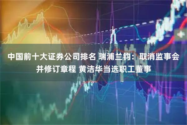 中国前十大证券公司排名 瑞浦兰钧：取消监事会并修订章程 黄洁华当选职工董事