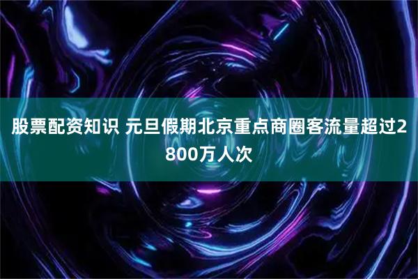 股票配资知识 元旦假期北京重点商圈客流量超过2800万人次