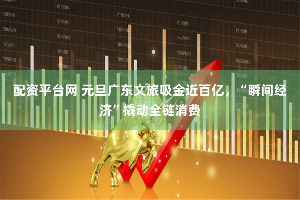 配资平台网 元旦广东文旅吸金近百亿，“瞬间经济”撬动全链消费