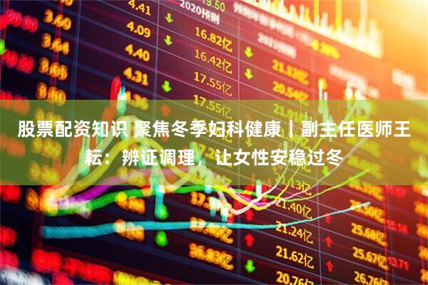 股票配资知识 聚焦冬季妇科健康｜副主任医师王耘：辨证调理，让女性安稳过冬
