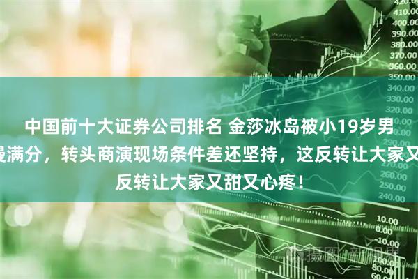 中国前十大证券公司排名 金莎冰岛被小19岁男友求婚浪漫满分，转头商演现场条件差还坚持，这反转让大家又甜又心疼！
