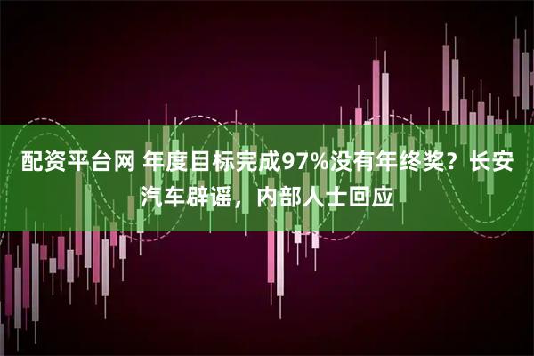 配资平台网 年度目标完成97%没有年终奖？长安汽车辟谣，内部人士回应