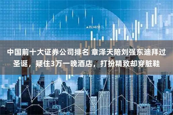 中国前十大证券公司排名 章泽天陪刘强东迪拜过圣诞，疑住3万一晚酒店，打扮精致却穿脏鞋