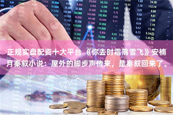 正规实盘配资十大平台 《你去时霜落雪飞》安楠月秦叙小说：屋外的脚步声传来，是秦叙回来了。