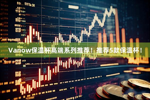 Vanow保温杯高端系列推荐！推荐5款保温杯！