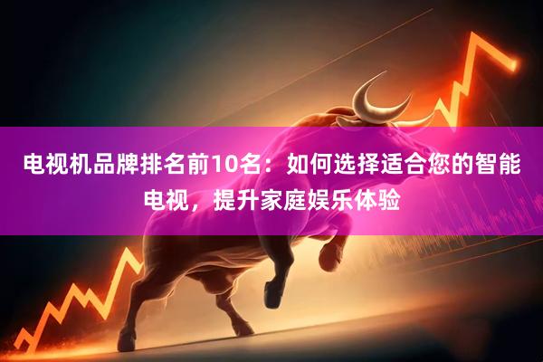 电视机品牌排名前10名：如何选择适合您的智能电视，提升家庭娱乐体验