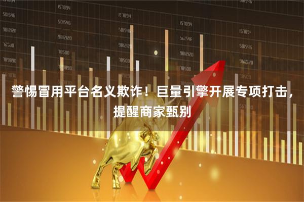 警惕冒用平台名义欺诈！巨量引擎开展专项打击，提醒商家甄别