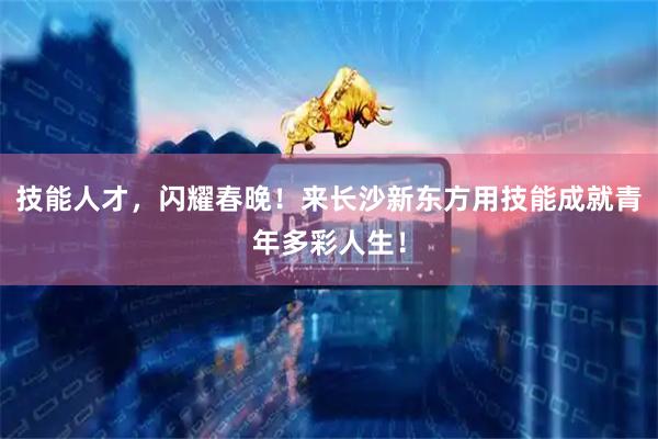 技能人才，闪耀春晚！来长沙新东方用技能成就青年多彩人生！