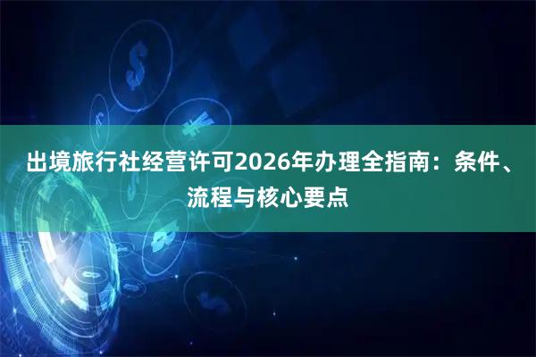 出境旅行社经营许可2026年办理全指南：条件、流程与核心要点