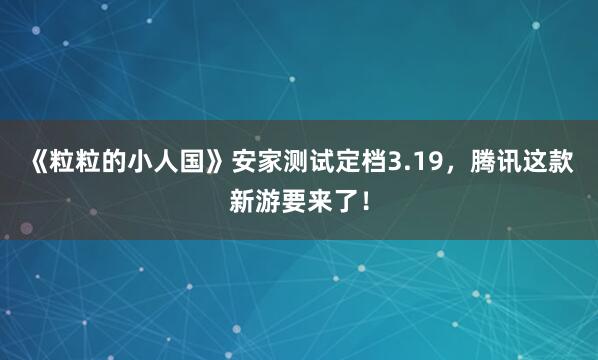 《粒粒的小人国》安家测试定档3.19，腾讯这款新游要来了！