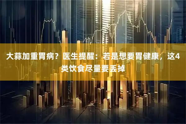 大蒜加重胃病？医生提醒：若是想要胃健康，这4类饮食尽量要丢掉