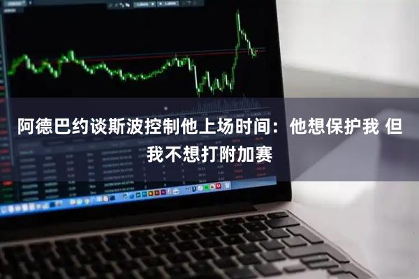 阿德巴约谈斯波控制他上场时间：他想保护我 但我不想打附加赛