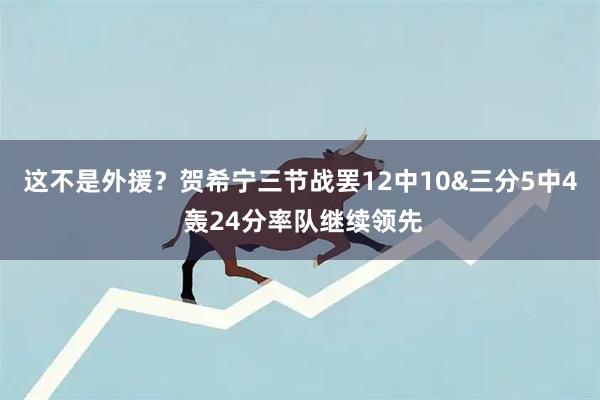 这不是外援？贺希宁三节战罢12中10&三分5中4 轰24分率队继续领先