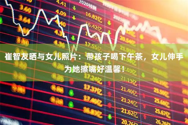 崔智友晒与女儿照片:带孩子喝下午茶,女儿伸手为她擦嘴好温馨!