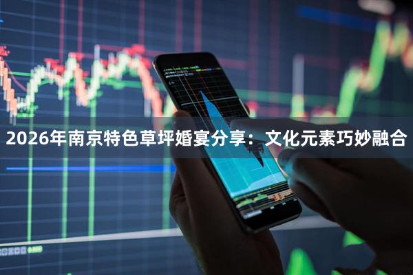 2026年南京特色草坪婚宴分享：文化元素巧妙融合