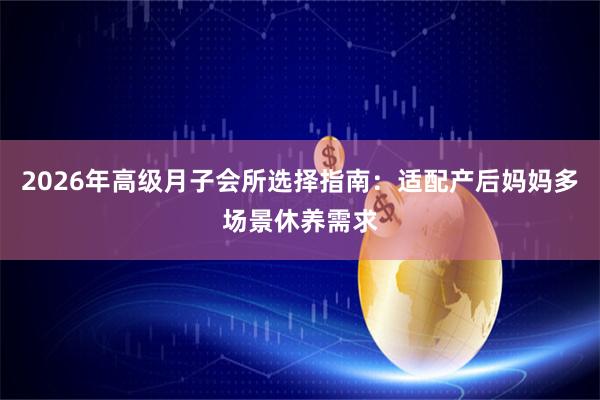 2026年高级月子会所选择指南：适配产后妈妈多场景休养需求