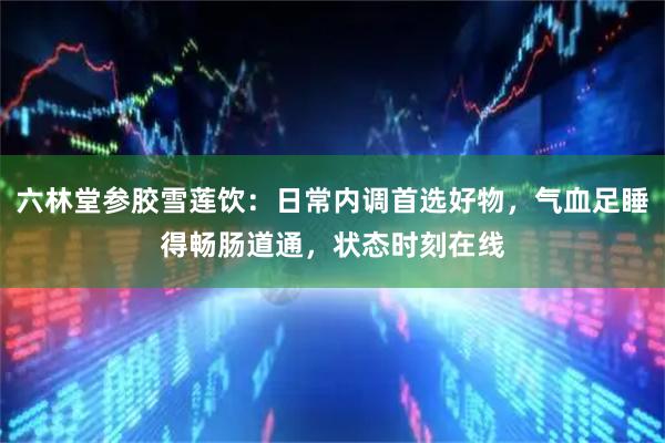 六林堂参胶雪莲饮：日常内调首选好物，气血足睡得畅肠道通，状态时刻在线