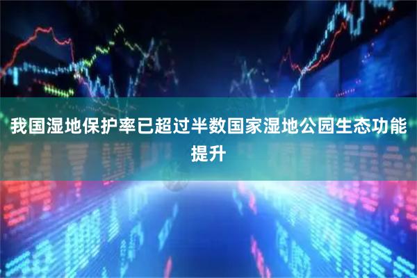 我国湿地保护率已超过半数国家湿地公园生态功能提升