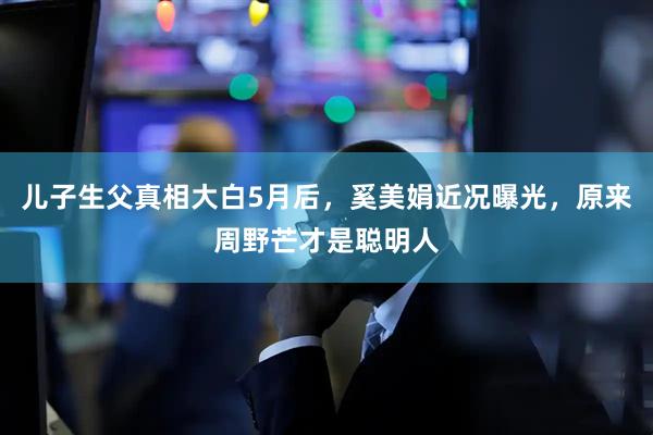 儿子生父真相大白5月后，奚美娟近况曝光，原来周野芒才是聪明人