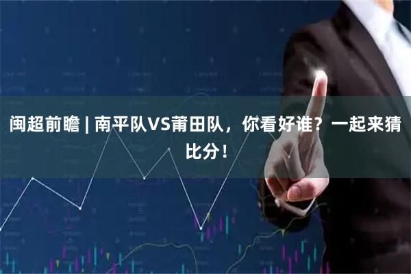 闽超前瞻 | 南平队VS莆田队，你看好谁？一起来猜比分！