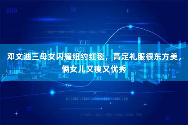 邓文迪三母女闪耀纽约红毯，高定礼服很东方美，俩女儿又瘦又优秀