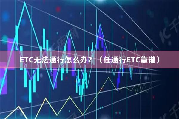 ETC无法通行怎么办？（任通行ETC靠谱）