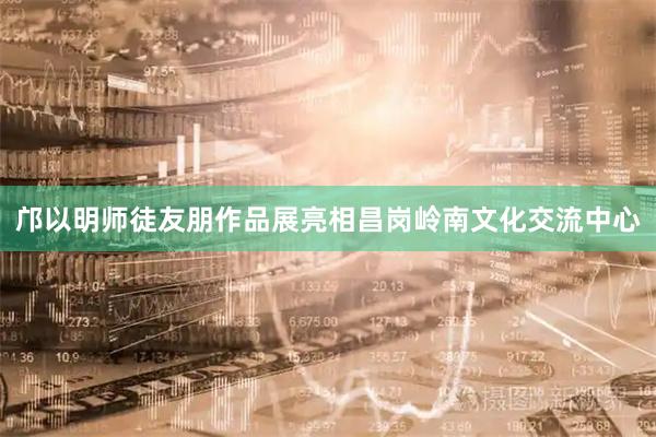 邝以明师徒友朋作品展亮相昌岗岭南文化交流中心