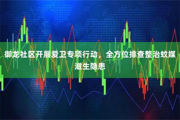御龙社区开展爱卫专项行动，全方位排查整治蚊媒滋生隐患