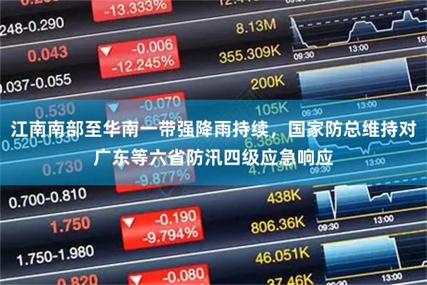 江南南部至华南一带强降雨持续,国家防总维持对广东等六省防汛四级应急响应