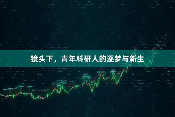 镜头下，青年科研人的逐梦与新生