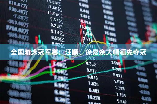全国游泳冠军赛：汪顺、徐嘉余大幅领先夺冠