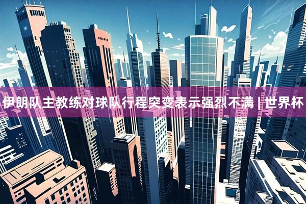 伊朗队主教练对球队行程突变表示强烈不满 | 世界杯