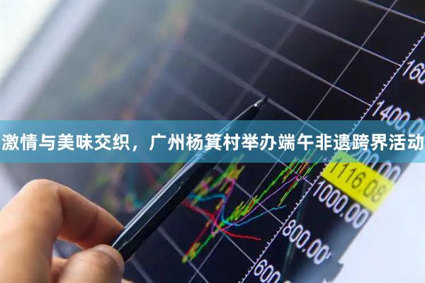 激情与美味交织，广州杨箕村举办端午非遗跨界活动