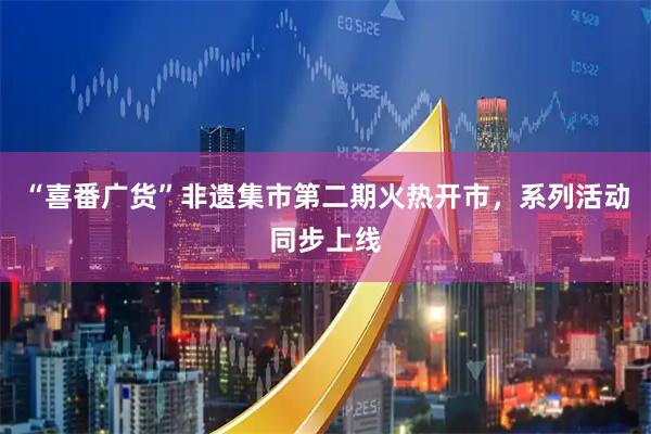 “喜番广货”非遗集市第二期火热开市，系列活动同步上线