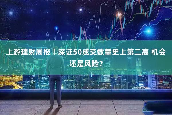 上游理财周报丨深证50成交数量史上第二高 机会还是风险？