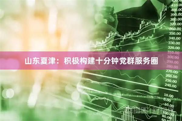 山东夏津：积极构建十分钟党群服务圈