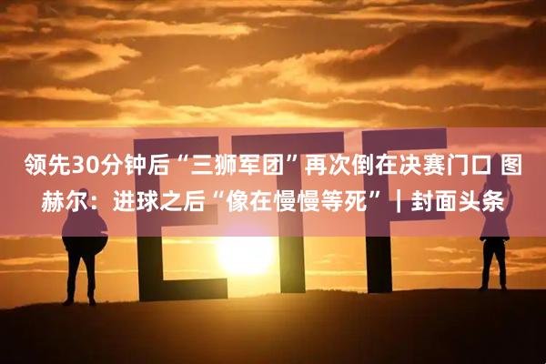 领先30分钟后“三狮军团”再次倒在决赛门口 图赫尔:进球之后“像在慢慢等死”|封面头条
