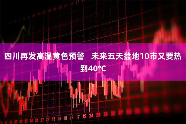 四川再发高温黄色预警 未来五天盆地10市又要热到40℃