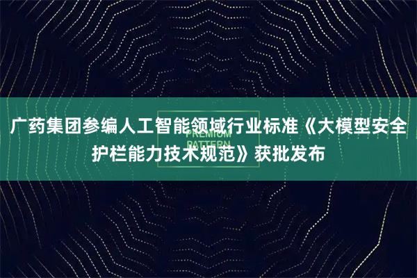 广药集团参编人工智能领域行业标准《大模型安全护栏能力技术规范》获批发布