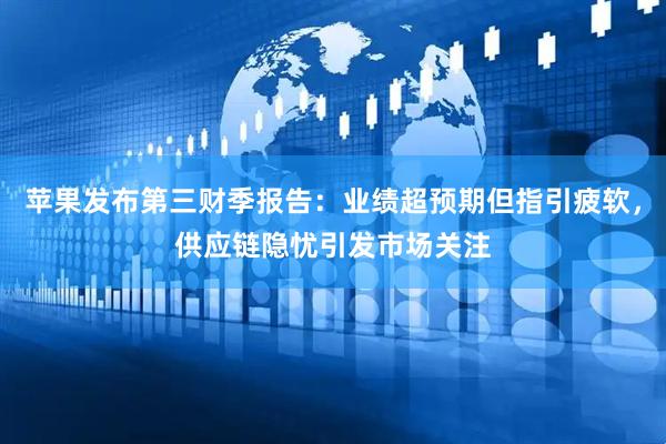 苹果发布第三财季报告：业绩超预期但指引疲软，供应链隐忧引发市场关注