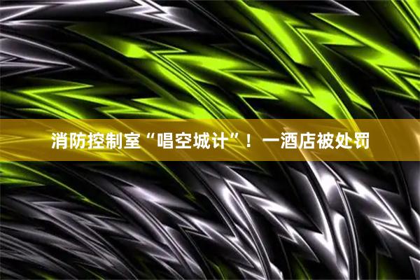 消防控制室“唱空城计”！一酒店被处罚