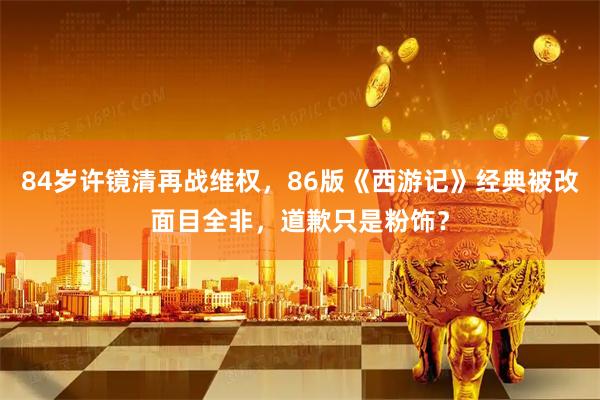 84岁许镜清再战维权，86版《西游记》经典被改面目全非，道歉只是粉饰？