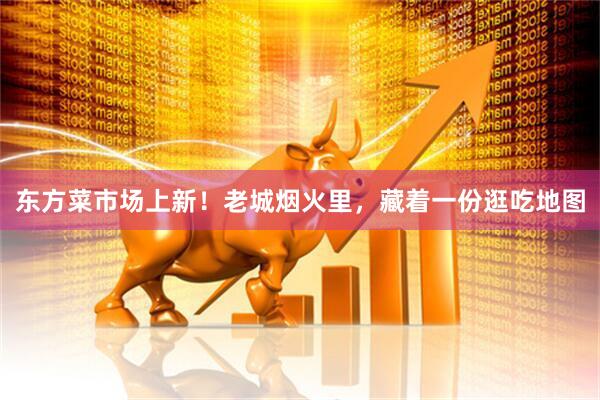 东方菜市场上新！老城烟火里，藏着一份逛吃地图